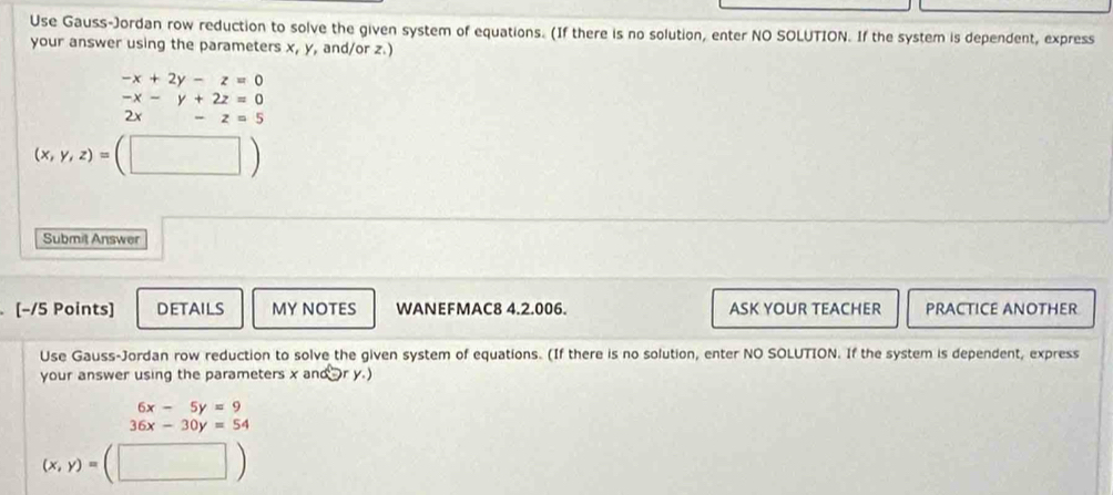 Use Gauss-Jordan row reduction to solve the given system of equations. (If there is no solution, enter NO SOLUTION. If the system is dependent, express 
your answer using the parameters x, y, and/or z.)
-x+2y-z=0
beginarrayr -x-y+2z=0 2x-z=5endarray
(x,y,z)=(□ )
Submit Answer 
[−/5 Points] DeTAiLs MY NOTES WANEFMAC8 4.2.006. ASK YOUR TEACHER PRACTICE ANOTHER 
Use Gauss-Jordan row reduction to solve the given system of equations. (If there is no solution, enter NO SOLUTION. If the system is dependent, express 
your answer using the parameters x an (y,)
6x-5y=9
36x-30y=54
(x,y)=(□ )