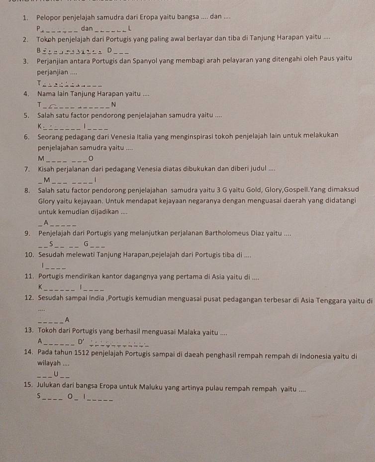 Pelopor penjelajah samudra dari Eropa yaitu bangsa .... dan ....
P__ dan_ L
2. Tokoh penjelajah dari Portugis yang paling awal berlayar dan tiba di Tanjung Harapan yaitu ....
B____ D_
3. Perjanjian antara Portugis dan Spanyol yang membagi arah pelayaran yang ditengahi oleh Paus yaitu
perjanjian ....
_T
4. Nama lain Tanjung Harapan yaitu ....
_T
N
5. Salah satu factor pendorong penjelajahan samudra yaitu ....
K_   _
6. Seorang pedagang dari Venesia Italia yang menginspirasi tokoh penjelajah lain untuk melakukan
penjelajahan samudra yaitu ....
_M
_
7. Kisah perjalanan dari pedagang Venesia diatas dibukukan dan diberi judul ....
_M __|
8. Salah satu factor pendorong penjelajahan samudra yaitu 3 G yaitu Gold, Glory,Gospell.Yang dimaksud
Glory yaitu kejayaan. Untuk mendapat kejayaan negaranya dengan menguasai daerah yang didatangi
untuk kemudian dijadikan ....
__A
9. Penjelajah dari Portugis yang melanjutkan perjalanan Bartholomeus Diaz yaitu ....
_S_ G_
10. Sesudah melewati Tanjung Harapan,pejelajah dari Portugis tiba di ....
_
11. Portugis mendirikan kantor dagangnya yang pertama di Asia yaitu di ....
_
_K
12. Sesudah sampai India ,Portugis kemudian menguasai pusat pedagangan terbesar di Asia Tenggara yaitu di
_
_A
13. Tokoh dari Portugis yang berhasil menguasai Malaka yaitu ....
_
A_ D'
14. Pada tahun 1512 penjelajah Portugis sampai di daeah penghasil rempah rempah di Indonesia yaitu di
wilayah ....
__U
15. Julukan dari bangsa Eropa untuk Maluku yang artinya pulau rempah rempah yaitu ....
__0
_