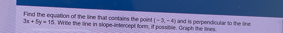 Find the equation of the line that contains the point (-3,-4) and is perpendicular to the line
3x+5y=15. Write the line in slope-intercept form, if possible. Graph the lines.