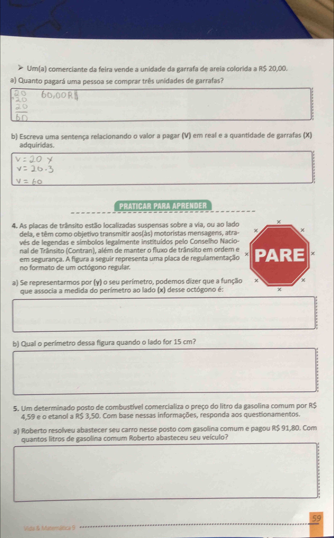 Um(a) comerciante da feira vende a unidade da garrafa de areia colorida a R$ 20,00. 
a) Quanto pagará uma pessoa se comprar três unidades de garrafas? 
b) Escreva uma sentença relacionando o valor a pagar (V) em real e a quantidade de garrafas (X) 
adquiridas. 
PRATICAR PARA APRENDER 
4. As placas de trânsito estão localizadas suspensas sobre a via, ou ao lado 
dela, e têm como objetivo transmitir aos(às) motoristas mensagens, atra- 
vés de legendas e símbolos legalmente instituídos pelo Conselho Nacio- 
nal de Trânsito (Contran), além de manter o fluxo de trânsito em ordem e 
em segurança. A figura a seguir representa uma placa de regulamentação 
no formato de um octógono regular. 
a) Se representarmos por (y) o seu perímetro, podemos dizer que a funçã 
que associa a medida do perímetro ao lado (x) desse octógono é: 
b) Qual o perímetro dessa figura quando o lado for 15 cm? 
5. Um determinado posto de combustível comercializa o preço do litro da gasolina comum por R$
4,59 e o etanol a R$ 3,50. Com base nessas informações, responda aos questionamentos. 
a) Roberto resolveu abastecer seu carro nesse posto com gasolina comum e pagou R$ 91,80. Com 
quantos litros de gasolina comum Roberto abasteceu seu veículo? 
59 
Vida & Materática 9