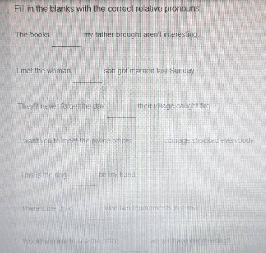 Fill in the blanks with the correct relative pronouns. 
The books my father brought aren't interesting. 
_ 
I met the woman son got married last Sunday. 
_ 
They'll never forget the day their village caught fire. 
_ 
_ 
I want you to meet the police officer courage shocked everybody. 
_ 
This is the dog bit my hand. 
_ 
There's the child won two touraments in a row. 
_ 
Would you like to see the office we will have our meeting? 
_