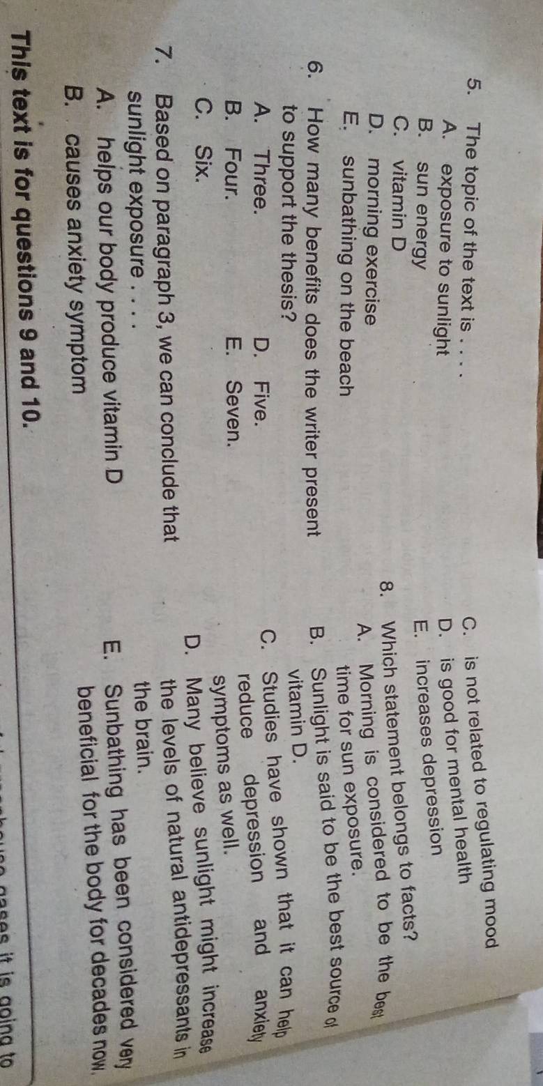 The topic of the text is . . . .
C. is not related to regulating mood
A. exposure to sunlight
D. is good for mental health
B. sun energy
E. increases depression
C. vitamin D
8. Which statement belongs to facts?
D. morning exercise
A. Morning is considered to be the best
E. sunbathing on the beach time for sun exposure.
6. How many benefits does the writer present
B. Sunlight is said to be the best source of
to support the thesis?
vitamin D.
A. Three. D. Five.
C. Studies have shown that it can help
B. Four. E. Seven. reduce depression and anxiety
symptoms as well.
C. Six.
D. Many believe sunlight might increase
7. Based on paragraph 3, we can conclude that
the levels of natural antidepressants in
sunlight exposure . . . . the brain.
A. helps our body produce vitamin D
E. Sunbathing has been considered very
B. causes anxiety symptom beneficial for the body for decades now.
This text is for questions 9 and 10.
ases it is going to .