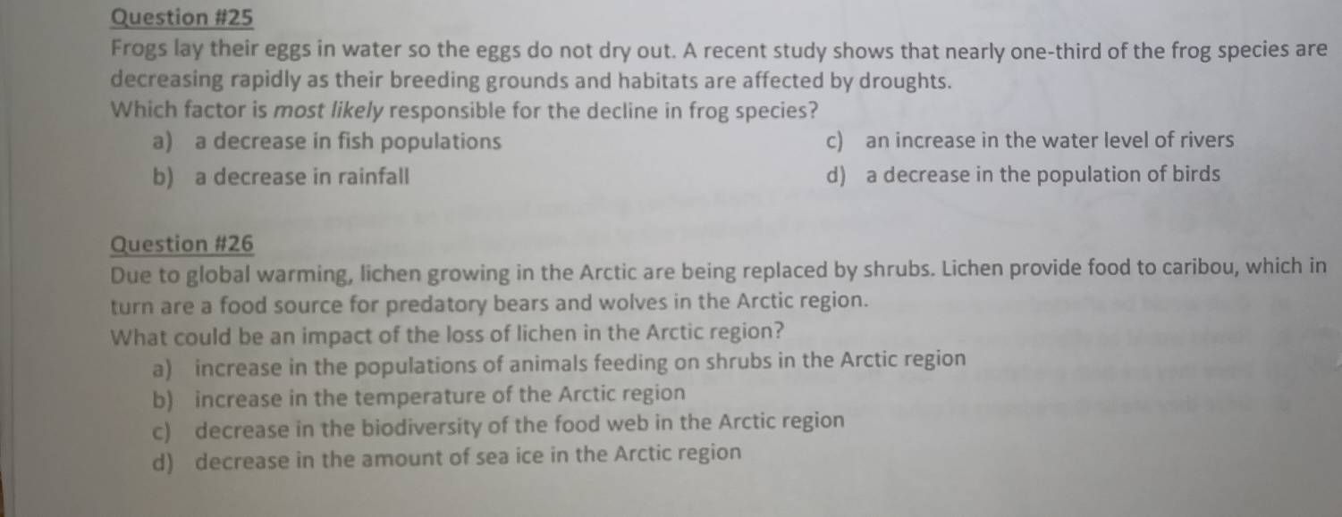Frogs lay their eggs in water so the eggs do not dry out. A recent study shows that nearly one-third of the frog species are
decreasing rapidly as their breeding grounds and habitats are affected by droughts.
Which factor is most likely responsible for the decline in frog species?
a) a decrease in fish populations c) an increase in the water level of rivers
b) a decrease in rainfall d) a decrease in the population of birds
Question #26
Due to global warming, lichen growing in the Arctic are being replaced by shrubs. Lichen provide food to caribou, which in
turn are a food source for predatory bears and wolves in the Arctic region.
What could be an impact of the loss of lichen in the Arctic region?
a) increase in the populations of animals feeding on shrubs in the Arctic region
b) increase in the temperature of the Arctic region
c) decrease in the biodiversity of the food web in the Arctic region
d) decrease in the amount of sea ice in the Arctic region