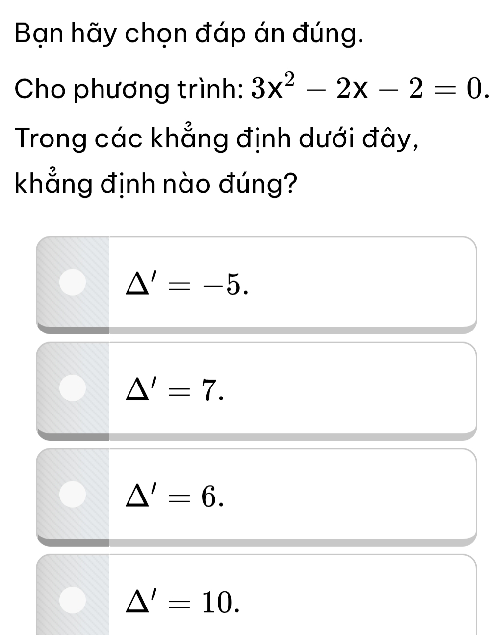 Bạn hãy chọn đáp án đúng.
Cho phương trình: 3x^2-2x-2=0. 
Trong các khẳng định dưới đây,
khẳng định nào đúng?
△ '=-5.
△ '=7.
△ '=6.
△ '=10.