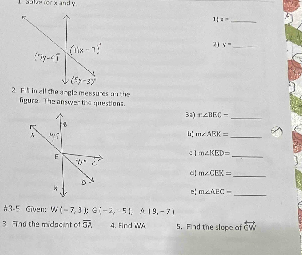 Solve for x and y. 
1) x= _ 
2) y= _ 
2. Fill in all the angle measures on the 
figure. The answer the questions. 
3a) m∠ BEC= _ 
b) m∠ AEK= _ 
c ) m∠ KED= _ 
d) m∠ CEK= _ 
e) m∠ AEC= _ 
#3-5 Given: W(-7,3); G(-2,-5); A(9,-7)
3. Find the midpoint of overline GA 4. Find WA 5. Find the slope of overleftrightarrow GW