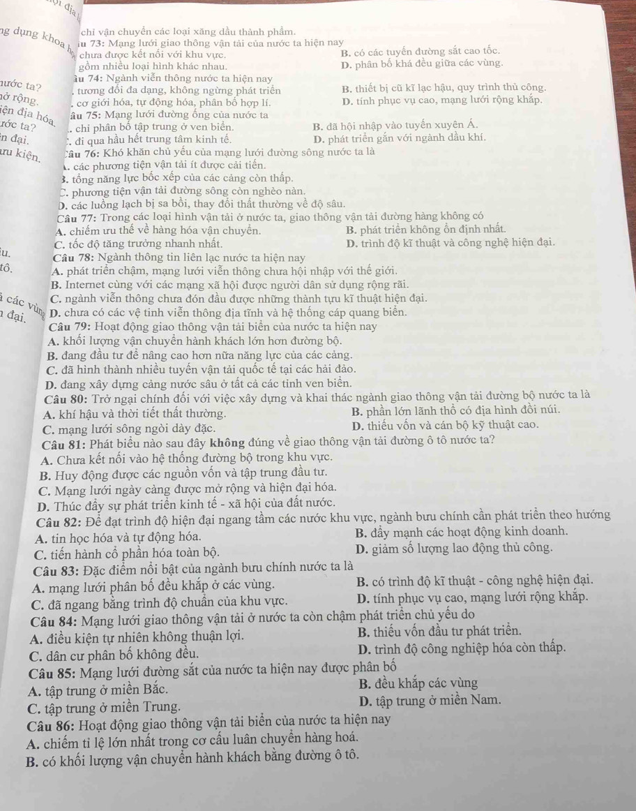 Vrdia
chỉ vận chuyền các loại xăng dầu thành phẩm.
iu 73: Mạng lưới giao thông vận tải của nước ta hiện nay
g dụng khoa họ chưa được kết nối với khu vực.
B. có các tuyến đường sắt cao tốc.
gồm nhiều loại hình khác nhau. D. phân bố khá đều giữa các vùng.
ầu 74: Ngành viễn thông nước ta hiện nay
tước ta?
tương đôi đa dạng, không ngừng phát triển B. thiết bị cũ kĩ lạc hậu, quy trình thủ công.
rở rộng. , cơ giới hóa, tự động hóa, phân bổ hợp lí. D. tính phục vụ cao, mạng lưới rộng khắp.
iện địa hóa
âu 75: Mạng lưới đường ống của nước ta
tớc ta?.chi phân bồ tập trung ở ven biển. B. đã hội nhập vào tuyến xuyên Á.
in đại. C đi qua hầu hết trung tâm kinh tế, D. phát triển gắn với ngành dầu khí.
ru kiện.
Tầu 76: Khó khăn chủ yếu của mạng lưới đường sông nước ta là
A các phương tiện vận tải ít được cải tiển.
3. tổng năng lực bốc xếp của các cảng còn thấp.
C. phương tiện vận tải đường sông còn nghèo nàn.
D. các luồng lạch bị sa bồi, thay đổi thất thường về độ sâu.
Câu 77: Trong các loại hình vận tải ở nước ta, giao thông vận tải đường hàng không có
A. chiếm ưu thế về hàng hóa vận chuyền. B. phát triển không ồn định nhất.
C. tốc độ tăng trưởng nhanh nhất. D. trình độ kĩ thuật và công nghệ hiện đại.
iu.  Câu 78: Ngành thông tin liên lạc nước ta hiện nay
tô. A. phát triển chậm, mạng lưới viễn thông chưa hội nhập với thế giới.
B. Internet cùng với các mạng xã hội được người dân sử dụng rộng rãi.
C. ngành viễn thông chưa đón đầu được những thành tựu kĩ thuật hiện đại.
các vùn D. chưa có các vệ tinh viễn thông địa tĩnh và hệ thống cáp quang biển.
đại.
Câu 79: Hoạt động giao thông vận tải biển của nước ta hiện nay
A. khối lượng vận chuyển hành khách lớn hơn đường bộ.
B. đang đầu tư để nâng cao hơn nữa năng lực của các cảng.
C. đã hình thành nhiều tuyến vận tải quốc tế tại các hải đảo.
D. đang xây dựng cảng nước sâu ở tất cả các tinh ven biển.
Câu 80: Trở ngại chính đối với việc xây dựng và khai thác ngành giao thông vận tải đường bộ nước ta là
A. khí hậu và thời tiết thất thường. B. phần lớn lãnh thổ có địa hình đồi núi.
C. mạng lưới sông ngòi dày đặc. D. thiếu vốn và cán bộ kỹ thuật cao.
Câu 81: Phát biểu nào sau đây không đúng về giao thông vận tải đường ô tô nước ta?
A. Chưa kết nối vào hệ thống đường bộ trong khu vực.
B. Huy động được các nguồn vốn và tập trung đầu tư.
C. Mạng lưới ngày càng được mở rộng và hiện đại hóa.
D. Thúc đầy sự phát triển kinh tế - xã hội của đất nước.
Câu 82: Để đạt trình độ hiện đại ngang tầm các nước khu vực, ngành bưu chính cần phát triển theo hướng
A. tin học hóa và tự động hóa. B. đẩy mạnh các hoạt động kinh doanh.
C. tiến hành cổ phần hóa toàn bộ. D. giảm số lượng lao động thủ công.
Câu 83: Đặc điểm nổi bật của ngành bưu chính nước ta là
A. mạng lưới phân bố đều khắp ở các vùng.  B. có trình độ kĩ thuật - công nghệ hiện đại.
C. đã ngang bằng trình độ chuẩn của khu vực. D. tính phục vụ cao, mạng lưới rộng khắp.
Câu 84: Mạng lưới giao thông vận tải ở nước ta còn chậm phát triển chủ yếu do
A. điều kiện tự nhiên không thuận lợi. B. thiếu vốn đầu tư phát triển.
C. dân cư phân bố không đều. D. trình độ công nghiệp hóa còn thấp.
Câu 85: Mạng lưới đường sắt của nước ta hiện nay được phân bố
A. tập trung ở miền Bắc.
B. đều khắp các vùng
C. tập trung ở miền Trung. D. tập trung ở miền Nam.
Câu 86: Hoạt động giao thông vận tải biển của nước ta hiện nay
A. chiếm tỉ lệ lớn nhất trong cơ cấu luân chuyển hàng hoá.
B. có khối lượng vận chuyển hành khách bằng đường ô tô.