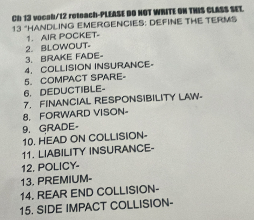 Ch 13 vocab/12 reteach-PLEASE DO NOT WRITE ON THIS CLASS SET, 
13 “HANDLING EMERGENCIES: DEFINE THE TERMS 
1. AIR POCKET- 
2. BLOWOUT- 
3. BRAKE FADE- 
4. COLLISION INSURANCE- 
5. COMPACT SPARE- 
6. DEDUCTIBLE- 
7. FINANCIAL RESPONSIBILITY LAW- 
8. FORWARD VISON- 
9. GRADE- 
10. HEAD ON COLLISION- 
11. LIABILITY INSURANCE- 
12. POLICY- 
13. PREMIUM- 
14. REAR END COLLISION- 
15. SIDE IMPACT COLLISION-