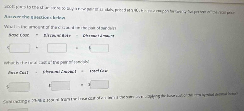 Scott goes to the shoe store to buy a new pair of sandals, priced at $40. He has a coupon for twenty-five percent off the retail price. 
Answer the questions below. 
What is the amount of the discount on the pair of sandals? 
Base Cost * Discount Rate = Discount Amount
$□ +□ =$□
What is the total cost of the pair of sandals? 
Base Cost Discount Amount = Total Cost
5□ - □  $□ =$□
Subtracting a 25% discount from the base cost of an item is the same as multiplying the base cost of the item by what decimal factor?