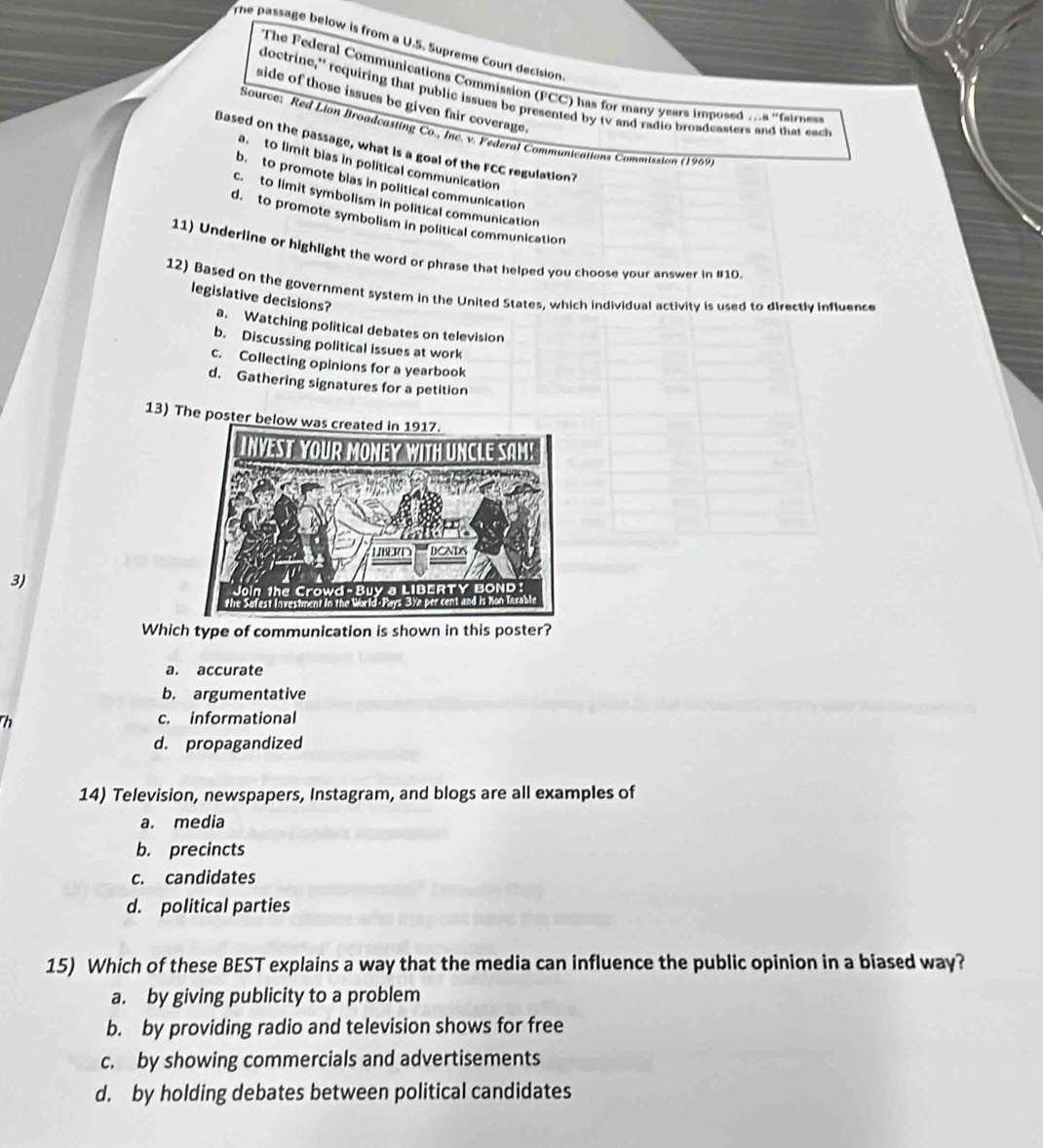 The passage below is from a U.S. Supreme Court decision
The Federal Communications Commission (FCC) has for many years imposed ...a "faies
doctrine, requiring that public issues be presented by tv and radio broadeasters and that each
side of those issues be given fair coverage .
Source: Red Lion Broadcasting Co., Inc. v. Federal Communications Commission (1969)
Based on the passage, what is a goal of the FCC regulation?
a. to limit bias in political communication
b.to promote blas in political communication
c. to limit symbolism in political communication
d. to promote symbolism in political communication
11) Underline or highlight the word or phrase that helped you choose your answer in #10
12) Based on the government system in the United States, which individual activity is used to directly influence
legislative decisions?
a. Watching political debates on television
b. Discussing political issues at work
c. Collecting opinions for a yearbook
d. Gathering signatures for a petition
13) The poster below 
3)
Which type of communication is shown in this poster?
a. accurate
b. argumentative
Th c. informational
d. propagandized
14) Television, newspapers, Instagram, and blogs are all examples of
a. media
b. precincts
c. candidates
d. political parties
15) Which of these BEST explains a way that the media can influence the public opinion in a biased way?
a. by giving publicity to a problem
b. by providing radio and television shows for free
c. by showing commercials and advertisements
d. by holding debates between political candidates