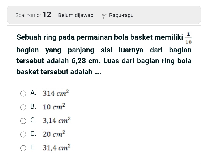 Soal nomor 12 Belum dijawab Ragu-ragu
Sebuah ring pada permainan bola basket memiliki  1/10 
bagian yang panjang sisi luarnya dari bagian
tersebut adalah 6,28 cm. Luas dari bagian ring bola
basket tersebut adalah ....
A. 314cm^2
B. 10cm^2
C. 3,14cm^2
D. 20cm^2
E. 31,4cm^2