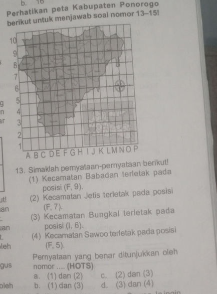 b. 16
Perhatikan peta Kabupaten Ponorogo
berikut untuk menjawab soal nomor 13-15!
10
9
8
7
6
q 5
n 4
ar 3
2
1
A B C D E F G H K LMNOP
13. Simaklah pernyataan-pernyataan berikut!
(1) Kecamatan Babadan terietak pada
posisi (F,9). 
ut! (2) Kecamatan Jetis terletak pada posisi
an (F,7). 
(3) Kecamatan Bungkal terletak pada
ian posisi (1,6). 
(4) Kecamatan Sawoo terletak pada posisi
leh (F,5). 
Peryataan yang benar ditunjukkan oleh
gus nomor .... (HOTS)
a. (1) dan (2) c. (2) dan (3)
oleh b. (1) dan (3) d. (3) dan (4)