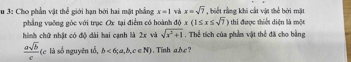 Su 3: Cho phần vật thể giới hạn bởi hai mặt phẳng x=1 và x=sqrt(7) , biết rằng khi cắt vật thể bởi mặt 
phẳng vuông góc với trục Ox tại điểm có hoành độ x(1≤ x≤ sqrt(7)) thì được thiết diện là một 
hình chữ nhật có độ dài hai cạnh là 2x và sqrt(x^2+1). Thể tích của phần vật thể đã cho bằng
 asqrt(b)/c . (c là số nguyên tố, b<6;a,b,c∈ N). Tính a. b. c?