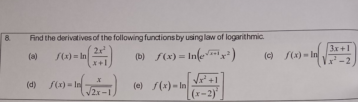 Find the derivatives of the following functions by using law of logarithmic. 
(a) f(x)=ln ( 2x^2/x+1 ) (b) f(x)=ln (e^(sqrt(x+1))x^2) (c) f(x)=ln (sqrt(frac 3x+1)x^2-2)
(d) f(x)=ln ( x/sqrt(2x-1) ) (e) f(x)=ln [frac sqrt(x^2+1)(x-2)^2]