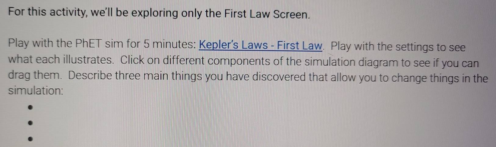 For this activity, we'll be exploring only the First Law Screen. 
Play with the PhET sim for 5 minutes : Kepler's Laws - First Law. Play with the settings to see 
what each illustrates. Click on different components of the simulation diagram to see if you can 
drag them. Describe three main things you have discovered that allow you to change things in the 
simulation: