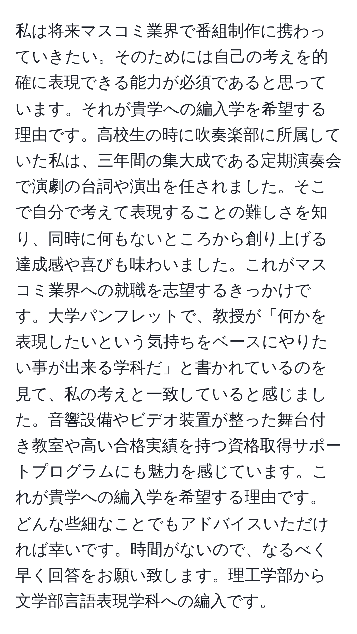 私は将来マスコミ業界で番組制作に携わっていきたい。そのためには自己の考えを的確に表現できる能力が必須であると思っています。それが貴学への編入学を希望する理由です。高校生の時に吹奏楽部に所属していた私は、三年間の集大成である定期演奏会で演劇の台詞や演出を任されました。そこで自分で考えて表現することの難しさを知り、同時に何もないところから創り上げる達成感や喜びも味わいました。これがマスコミ業界への就職を志望するきっかけです。大学パンフレットで、教授が「何かを表現したいという気持ちをベースにやりたい事が出来る学科だ」と書かれているのを見て、私の考えと一致していると感じました。音響設備やビデオ装置が整った舞台付き教室や高い合格実績を持つ資格取得サポートプログラムにも魅力を感じています。これが貴学への編入学を希望する理由です。どんな些細なことでもアドバイスいただければ幸いです。時間がないので、なるべく早く回答をお願い致します。理工学部から文学部言語表現学科への編入です。