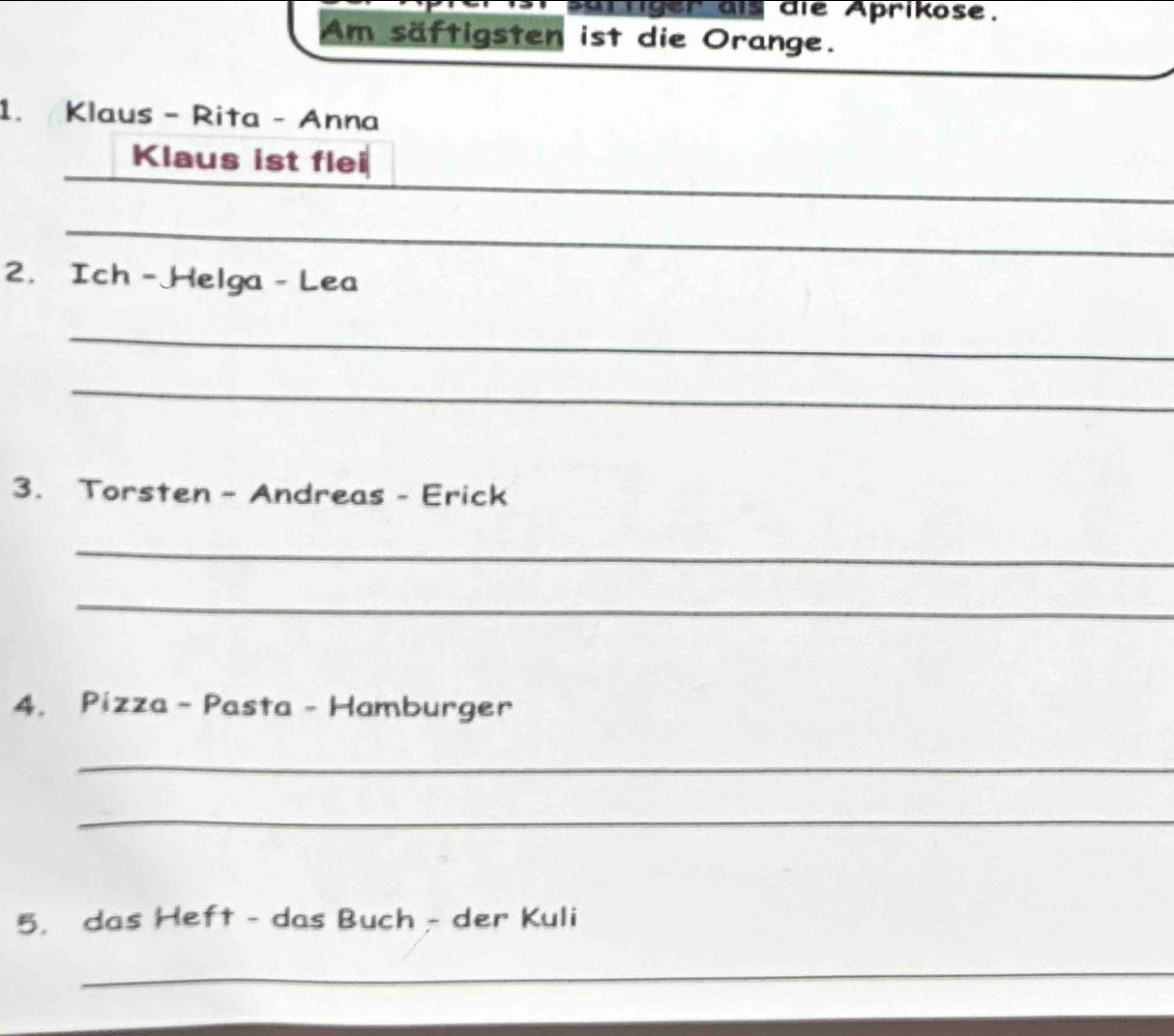 Mrtiger dls die Aprikose. 
Am säftigsten ist die Orange. 
1. Klaus - Rita - Anna 
_ 
_ 
Klaus ist flei 
_ 
_ 
_ 
2. Ich -Helga - Lea 
_ 
_ 
3. Torsten - Andreas - Erick 
_ 
_ 
4. Pizza - Pasta - Hamburger 
_ 
_ 
5. das Heft - das Buch - der Kuli 
_