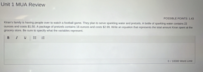 MUA Review 
POSSIBLE POINTS: 1.43 
Kiran's family is having people over to watch a football game. They plan to serve sparkling water and pretzels. A bottle of sparkling water contains 22
ounces and costs $1.50. A package of pretzels contains 16 ounces and costs $2.99. Write an equation that represents the total amount Kiran spent at the 
grocery store. Be sure to specify what the variables represent. 
B I i≡ 
0 / 10000 Word Limit