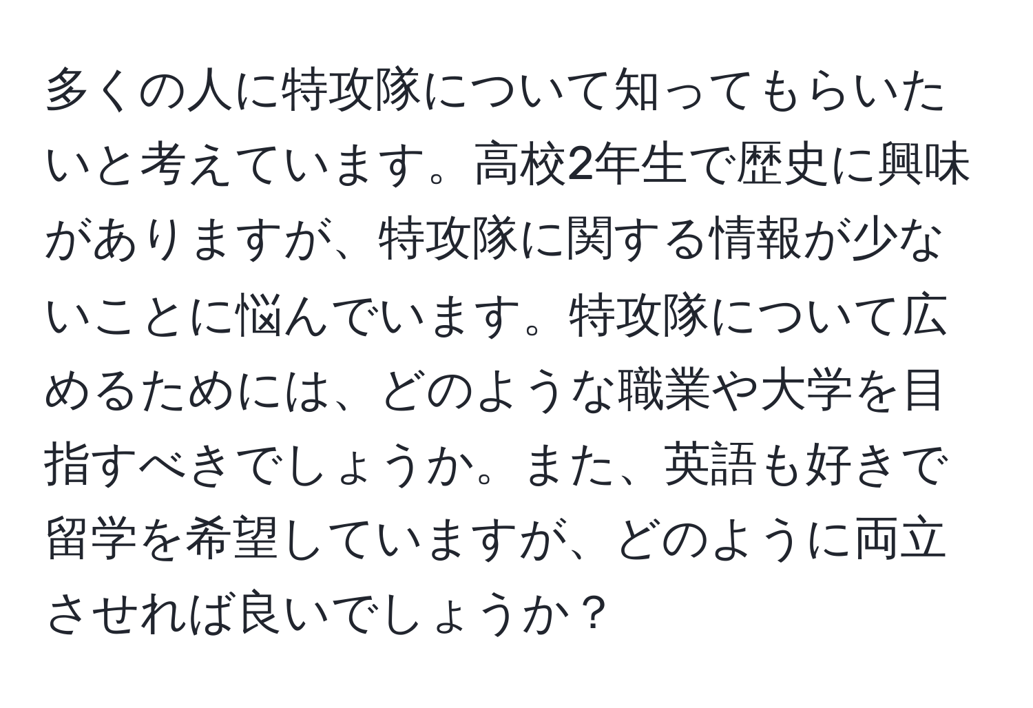 多くの人に特攻隊について知ってもらいたいと考えています。高校2年生で歴史に興味がありますが、特攻隊に関する情報が少ないことに悩んでいます。特攻隊について広めるためには、どのような職業や大学を目指すべきでしょうか。また、英語も好きで留学を希望していますが、どのように両立させれば良いでしょうか？