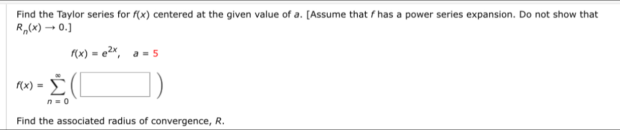 Find the Taylor series for f(x) centered at the given value of a. [Assume that f has a power series expansion. Do not show that
R_n(x)to 0.]
f(x)=e^(2x), a=5
f(x)=sumlimits _(n=0)^(∈fty)(□ )
Find the associated radius of convergence, R.