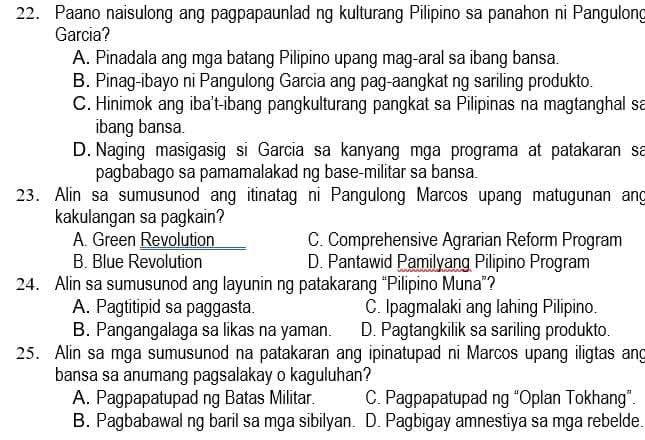 Paano naisulong ang pagpapaunlad ng kulturang Pilipino sa panahon ni Pangulong
Garcia?
A. Pinadala ang mga batang Pilipino upang mag-aral sa ibang bansa.
B. Pinag-ibayo ni Pangulong Garcia ang pag-aangkat ng sariling produkto.
C. Hinimok ang iba't-ibang pangkulturang pangkat sa Pilipinas na magtanghal sa
ibang bansa.
D. Naging masigasig si Garcia sa kanyang mga programa at patakaran sa
pagbabago sa pamamalakad ng base-militar sa bansa.
23. Alin sa sumusunod ang itinatag ni Pangulong Marcos upang matugunan ang
kakulangan sa pagkain?
A. Green Revolution C. Comprehensive Agrarian Reform Program
B. Blue Revolution D. Pantawid Pamilyang Pilipino Program
24. Alin sa sumusunod ang layunin ng patakarang “Pilipino Muna”?
A. Pagtitipid sa paggasta. C. Ipagmalaki ang lahing Pilipino.
B. Pangangalaga sa likas na yaman. D. Pagtangkilik sa sariling produkto.
25. Alin sa mga sumusunod na patakaran ang ipinatupad ni Marcos upang iligtas ang
bansa sa anumang pagsalakay o kaguluhan?
A. Pagpapatupad ng Batas Militar. C. Pagpapatupad ng “Oplan Tokhang”.
B. Pagbabawal ng baril sa mga sibilyan. D. Pagbigay amnestiya sa mga rebelde.