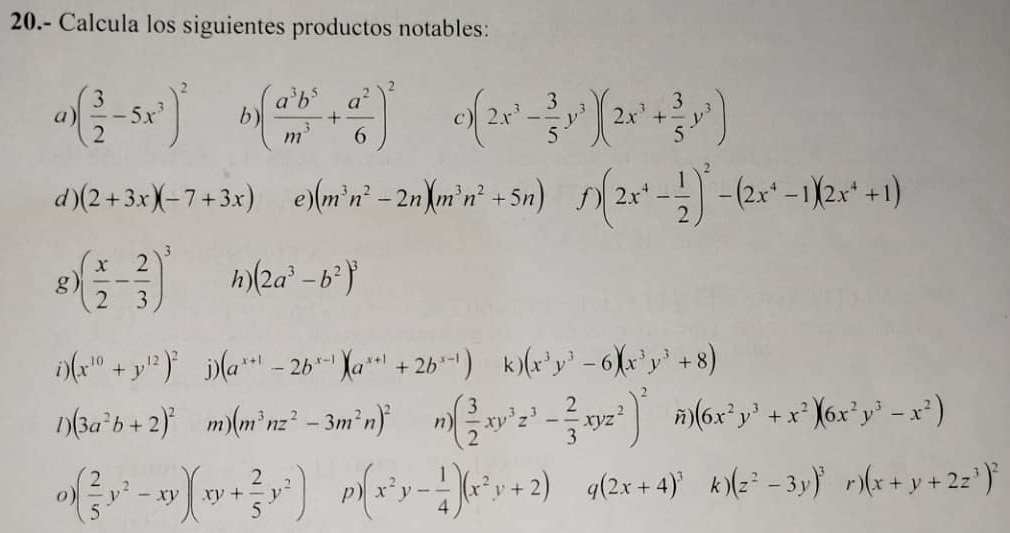 20.- Calcula los siguientes productos notables:
a ( 3/2 -5x^3)^2 b ( a^3b^5/m^3 + a^2/6 )^2 C (2x^3- 3/5 y^3)(2x^3+ 3/5 y^3)
d ) (2+3x)(-7+3x) e) (m^3n^2-2n)(m^3n^2+5n) f (2x^4- 1/2 )^2-(2x^4-1)(2x^4+1)
g )( x/2 - 2/3 )^3 h) (2a^3-b^2)^3
i) (x^(10)+y^(12))^2 j) (a^(x+1)-2b^(x-1))(a^(x+1)+2b^(x-1)) k ) (x^3y^3-6)(x^3y^3+8)
1) (3a^2b+2)^2 m) (m^3nz^2-3m^2n)^2 n ( 3/2 xy^3z^3- 2/3 xyz^2)^2 ñ (6x^2y^3+x^2)(6x^2y^3-x^2)
0 ( 2/5 y^2-xy)(xy+ 2/5 y^2) p (x^2y- 1/4 )(x^2y+2) q(2x+4)^3 k (z^2-3y)^3 r) (x+y+2z^3)^2