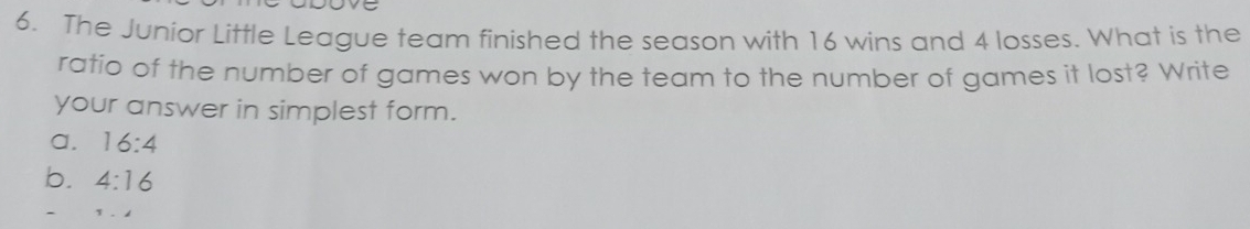 The Junior Little League team finished the season with 16 wins and 4 losses. What is the
ratio of the number of games won by the team to the number of games it lost? Write
your answer in simplest form.
a. 16:4
b. 4:16