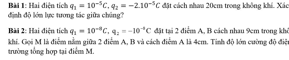 Hai điện tích q_1=10^(-5)C, q_2=-2.10^(-5)C đặt cách nhau 20cm trong không khí. Xác 
định độ lớn lực tương tác giữa chúng? 
Bài 2: Hai điện tích q_1=10^(-8)C, q_2=-10^(-8)C đặt tại 2 điểm A, B cách nhau 9cm trong khô 
khí. Gọi M là điểm nằm giữa 2 điểm A, B và cách điểm A là 4cm. Tính độ lớn cường độ điện 
trường tổng hợp tại điểm M.