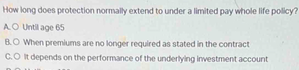 How long does protection normally extend to under a limited pay whole life policy?
A. ○ Until age 65
B. ○ When premiums are no longer required as stated in the contract
C. ○ It depends on the performance of the underlying investment account