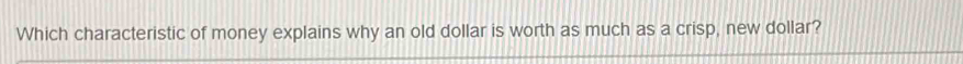 Which characteristic of money explains why an old dollar is worth as much as a crisp, new dollar?