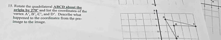 a 
15. Rotate the quadrilateral _ ABCD about the 
.
_ y270°
 originDv270/vertexA',B',C'  and list the coordinates of the 
, and D'. Describe what 
happened to the coordinates from the pre- 
image to the image.