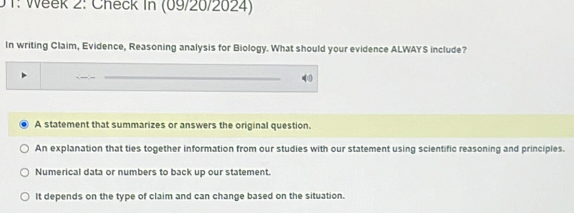 0T: Week 2: Check in (09/20/2024)
In writing Claim, Evidence, Reasoning analysis for Biology. What should your evidence ALWAYS include?
A statement that summarizes or answers the original question.
An explanation that ties together information from our studies with our statement using scientific reasoning and principles.
Numerical data or numbers to back up our statement.
It depends on the type of claim and can change based on the situation.