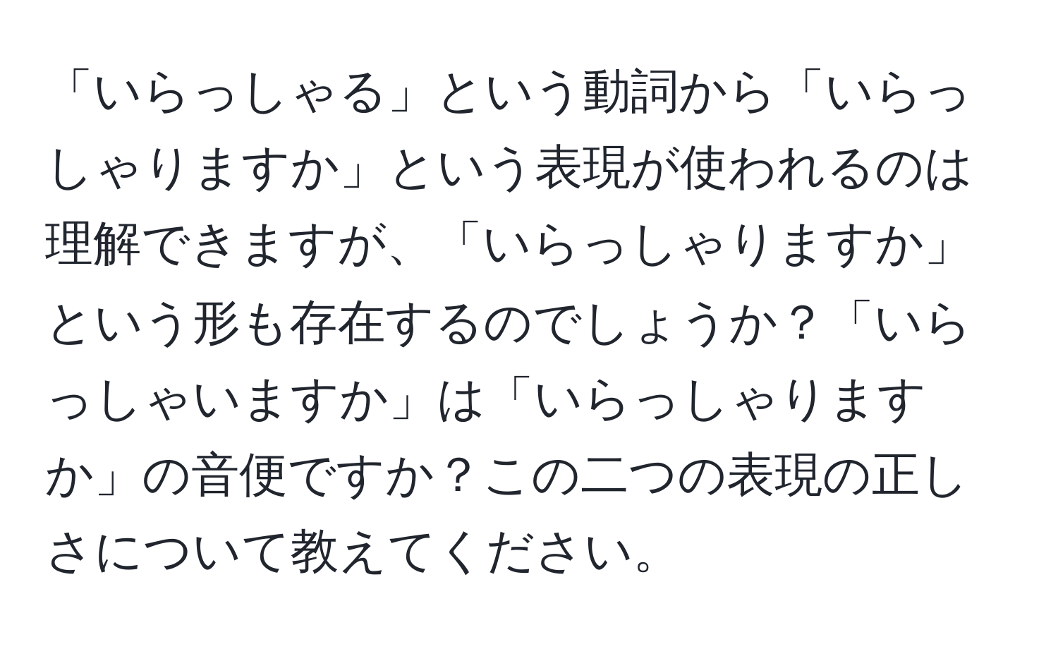 「いらっしゃる」という動詞から「いらっしゃりますか」という表現が使われるのは理解できますが、「いらっしゃりますか」という形も存在するのでしょうか？「いらっしゃいますか」は「いらっしゃりますか」の音便ですか？この二つの表現の正しさについて教えてください。