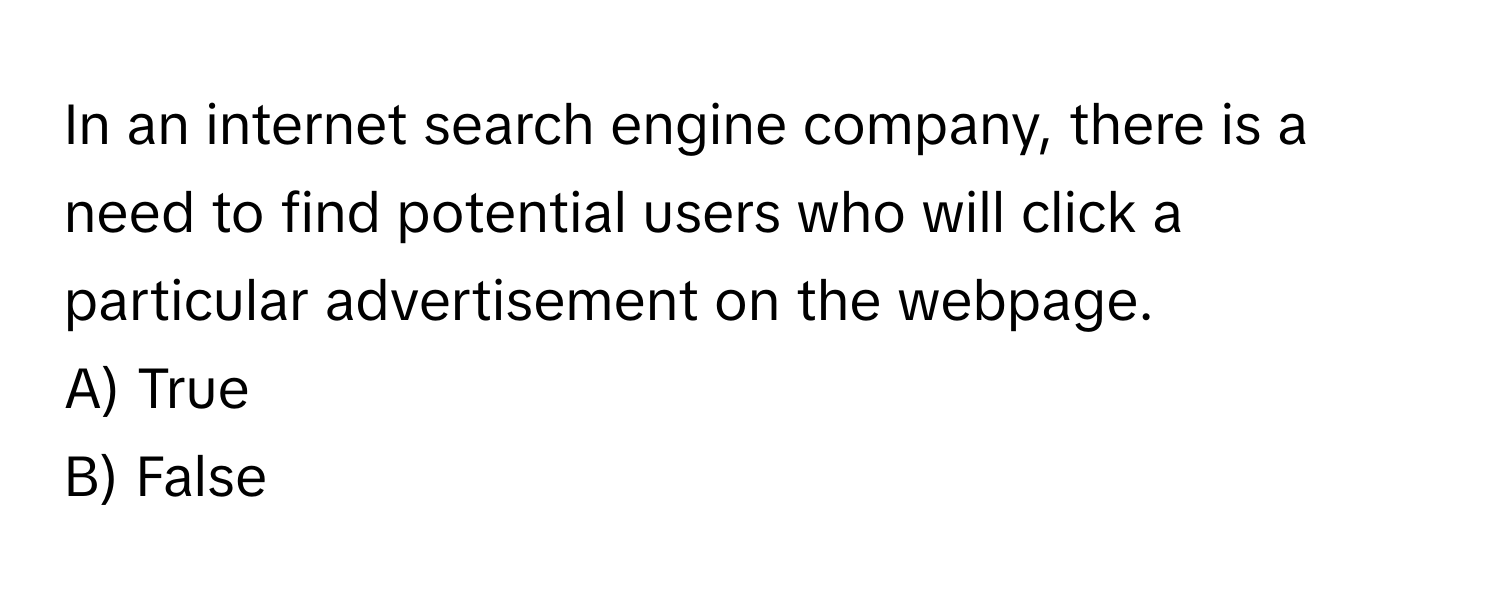 In an internet search engine company, there is a need to find potential users who will click a particular advertisement on the webpage. 

A) True 
B) False