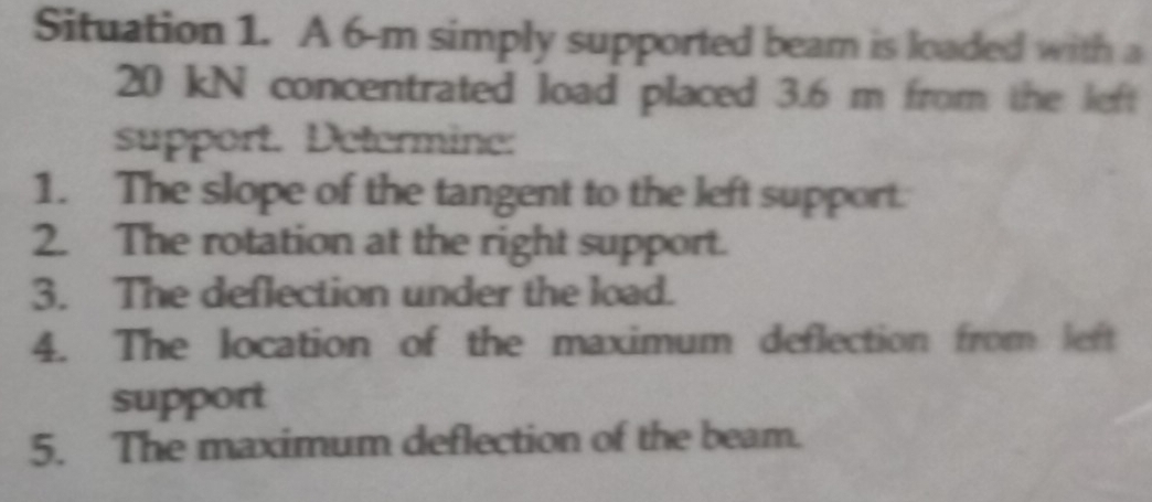 Situation 1. A 6-m simply supported beam is loaded with a
20 kN concentrated load placed 3.6 m from the left 
support. Determine: 
1. The slope of the tangent to the left support: 
2. The rotation at the right support. 
3. The deflection under the load. 
4. The location of the maximum deflection from left 
support 
5. The maximum deflection of the beam.