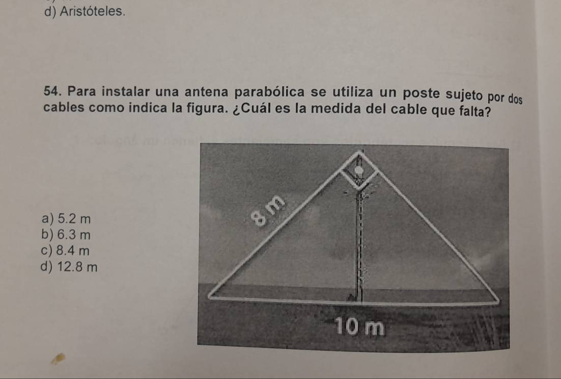 d) Aristóteles.
54. Para instalar una antena parabólica se utiliza un poste sujeto por dos
cables como indica la figura. ¿Cuál es la medida del cable que falta?
a) 5.2 m
b) 6.3 m
c) 8.4 m
d) 12.8 m