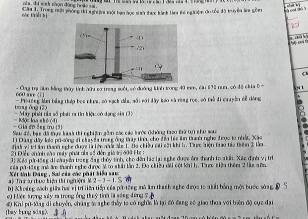 câu, thí sinh chọn đúng hoặc sai. m dùng sải. Thi sinh trả lời từ cầu 1 đến câu 4, Trong mời ý a), 6).
, chữ kỳ
các thiết bị: Câu 1. Trong một phòng thí nghiệm một bạn học sinh thực hành làm thí nghiệm đo tốc độ truyền âm gồm bộ coi thí l
n, chữ ký
bộ coi tī
Cl
- Ông trụ làm bằng thủy tinh hữu cơ trong suốt, có đường kính trong 40 mm, dài 670 mm, có độ chia 0/
AN 1
660 mm (1)
— Pít-tông lâm bằng thép bọc nhựa, có vạch dầu, nổi với dây kéo và ròng rọc, có thể di chuyển dễ dàng
trong ống (2)
- Máy phát tần số phát ra tín hiệu có dạng sin (3)
- Một loa nhỏ (4)
- Giá đỡ ống trụ (5)
Sau đó, bạn đã thực hành thí nghiệm gồm các các bước (không theo thứ tự) như sau:
1) Dùng dây kéo pít-tông di chuyển trong ống thủy tinh, cho đến lúc âm thanh nghe được to nhất. Xác
định vị trí âm thanh nghe được là lớn nhất lần 1. Đo chiều dài cột khí l. Thực hiện thao tác thêm 2 lần .
2) Điều chính cho máy phát tần số đến giá trị 600 Hz :
3) Kéo pít-tông di chuyền trong ống thủy tinh, cho đến lúc lại nghe được âm thanh to nhất. Xác định vị trí
của pít-tông mà âm thanh nghe được là to nhất lần 2. Đo chiều dài cột khí l₂. Thực hiện thêm 2 lần nữa.
Xét tính Đúng , Sai của các phát biểu sau:
a) Thứ tự thực hiện thí nghiệm là 2-3-1.
b) Khoảng cách giữa hai vị trí liên tiếp của pít-tông mà âm thanh nghe được to nhất bằng một bước sóng..
c) Hiện tượng xây ra trong ống thuỷ tinh là sóng dừng.S
d) Khi pít-tông di chuyển, chúng ta nghe thấy to có nghĩa là tại đó đang có giao thoa với biên độ cực đại
(hay bụng sóng).
ch nhau một đoạn 20 cm  có  biên độ a = 2   c m  t n  s