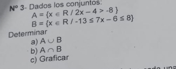 N° 3- Dados los conjuntos:
A= x∈ R/2x-4>-8
B= x∈ R/-13≤ 7x-6≤ 8
Determinar 
a) A∪ B
b) A∩ B
c) Graficar