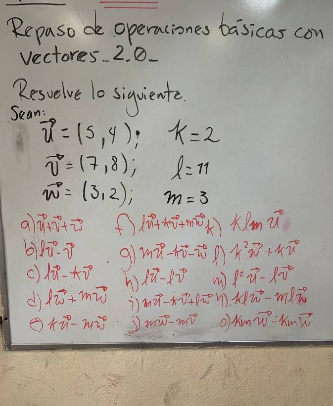 Repasodo operaciones baisicas con 
vectores 2. 0. 
Reswelve 1o siquiente. 
Sean:
vector u=(5,4); k=2
vector v=(7,8); l=11
vector w=(3,2); m=3
a vector u+vector v+vector w (f) |vector u+kvector v+mvector w m21
b lvector u-partial -vector v 91 mvector u-tvector v-vector vector w A k^2vector w+kvector u
C) lambda vector u-kvector v lvector u-lvector v W l^2vector ulvector v^2
W 
d lvector w+mvector w 2) mvector u-kvector v+lvector w n) klomega^--m|vector vector w
kvector n-www mvector w-mvector v O kmvector w-kmvector w