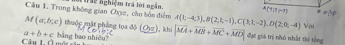 Mc nghiệm trả lời ngắn.
A(1;1;-1) B 
Câu 1. Trong không gian Oxyz, cho bốn điểm A(1;-4;3), B(2;1;-1), C(3;1;-2), D(2;0;-4) Với
M(a;b;c) thuộc mặt phẳng tọa độ (_ Oyz) , khi |vector MA+vector MB+vector MC+vector MD| đạt giá trị nhỏ nhất thì tổng
a+b+c bằng bao nhiêu? 
Câu 1. overset .O I một sé