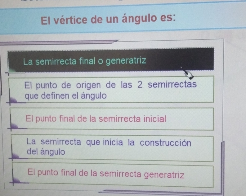 El vértice de un ángulo es:
La semirrecta final o generatriz
El punto de origen de las 2 semirrectas
que definen el ángulo
El punto final de la semirrecta inicial
La semirrecta que inicia la construcción
del ángulo
El punto final de la semirrecta generatriz