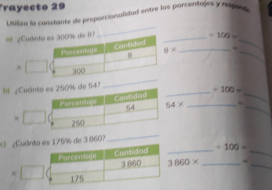 Trayecto 29 
Utiliza la constante de proporcionalidad entre los porcentajes y responde 
_ 
9) 
_ 
_ / 100=
8*
_ 
_ 
_ 
b54? 
_ 
_ / 100=
_
54*
_
5% de 3 860? 
_ 
_ 
_ 
_ / 100=
3860* _ 
=