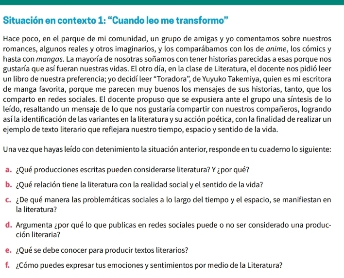 Situación en contexto 1: “Cuando leo me transformo”
Hace poco, en el parque de mi comunidad, un grupo de amigas y yo comentamos sobre nuestros
romances, algunos reales y otros imaginarios, y los comparábamos con los de anime, los cómics y
hasta con mangas. La mayoría de nosotras soñamos con tener historias parecidas a esas porque nos
gustaría que así fueran nuestras vidas. El otro día, en la clase de Literatura, el docente nos pidió leer
un libro de nuestra preferencia; yo decidí leer “Toradora”, de Yuyuko Takemiya, quien es mi escritora
de manga favorita, porque me parecen muy buenos los mensajes de sus historias, tanto, que los
comparto en redes sociales. El docente propuso que se expusiera ante el grupo una síntesis de lo
leído, resaltando un mensaje de lo que nos gustaría compartir con nuestros compañeros, logrando
así la identificación de las variantes en la literatura y su acción poética, con la finalidad de realizar un
ejemplo de texto literario que reflejara nuestro tiempo, espacio y sentido de la vida.
Una vez que hayas leído con detenimiento la situación anterior, responde en tu cuaderno lo siguiente:
a ¿Qué producciones escritas pueden considerarse literatura? Y ¿por qué?
b. ¿Qué relación tiene la literatura con la realidad social y el sentido de la vida?
c. ¿De qué manera las problemáticas sociales a lo largo del tiempo y el espacio, se manifiestan en
la literatura?
d. Argumenta ¿por qué lo que publicas en redes sociales puede o no ser considerado una produc-
ción literaria?
e. ¿Qué se debe conocer para producir textos literarios?
f ¿Cómo puedes expresar tus emociones y sentimientos por medio de la Literatura?