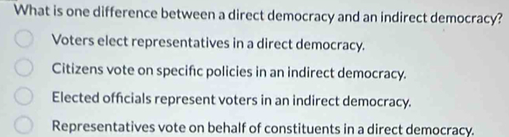 What is one difference between a direct democracy and an indirect democracy?
Voters elect representatives in a direct democracy.
Citizens vote on specifc policies in an indirect democracy.
Elected officials represent voters in an indirect democracy.
Representatives vote on behalf of constituents in a direct democracy.