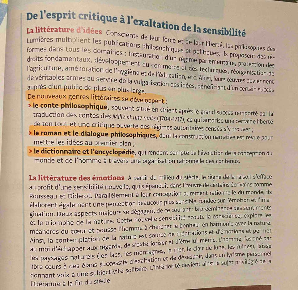 De l'esprit critique à l'exaltation de la sensibilité
La littérature d'idées Conscients de leur force et de leur liberté, les philosophes des
Lumières multiplient les publications philosophiques et politiques. Ils proposent des ré-
formes dans tous les domaines : instauration d'un régime parlementaire, protection des
droits fondamentaux, développement du commerce et des techniques, réorganisation de
l'agriculture, amélioration de l'hygiène et de l'éducation, etc. Ainsi, leurs œuvres deviennent
de véritables armes au service de la vulgarisation des idées, bénéficiant d'un certain succès
auprès d'un public de plus en plus large.
De nouveaux genres littéraires se développent :
) le conte philosophique, souvent situé en Orient après le grand succès remporté par la
traduction des contes des Mille et une nuits (1704-1717), ce qui autorise une certaine liberté
de ton tout et une critique ouverte des régimes autoritaires censés s'y trouver ;
le roman et le dialogue philosophiques, dont la construction narrative est revue pour
mettre les idées au premier plan ;
le dictionnaire et l'encyclopédie, qui rendent compte de l'évolution de la conception du
monde et de l'homme à travers une organisation rationnelle des contenus.
La littérature des émotions À partir du milieu du siècle, le règne de la raison s'efface
au profit d'une sensibilité nouvelle, qui s'épanouit dans l'œuvre de certains écrivains comme
Rousseau et Diderot. Parallèlement à leur conception purement rationnelle du monde, ils
élaborent également une perception beaucoup plus sensible, fondée sur l'émotion et l’ima-
gination. Deux aspects majeurs se dégagent de ce courant : la prééminence des sentiments
et le triomphe de la nature. Cette nouvelle sensibilité écoute la conscience, explore les
méandres du cœur et pousse l'homme à chercher le bonheur en harmonie avec la nature.
Ainsi, la contemplation de la nature est source de méditations et d’émotions et permet
au moi d’échapper aux regards, de s’extérioriser et d’être lui-même. L’homme, fasciné par
les paysages naturels (les lacs, les montagnes, la mer, le clair de lune, les ruines), laisse
libre cours à des élans successifs d'exaltation et de désespoir, dans un lyrisme personnel
donnant voix à une subjectivité solitaire. L'intériorité devient ainsi le sujet privilégié de la
littérature à la fin du siècle.