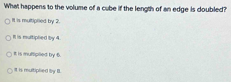 What happens to the volume of a cube if the length of an edge is doubled?
It is multiplied by 2.
It is multiplied by 4.
It is multiplied by 6.
It is multiplied by 8.