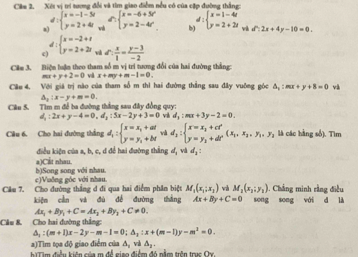 Xét vị trí tương đổi và tìm giao điểm nếu có của cặp đường thẳng:
n d:beginarrayl x=-1-5t y=2+4tendarray. và d^n:beginarrayl x=-6+5t^n y=2-4t^nendarray. b) d:beginarrayl x=1-4t y=2+2tendarray. và d':2:2x+4y-10=0.
c) d:beginarrayl x=-2+t y=2+2tendarray.
và d∵  x/1 = (y-3)/-2 
Cầu 3. Biện luận theo tham số m vị trí tương đổi của hai đường thẳng:
mx+y+2=0 và x+my+m-1=0.
Cầu 4. Với giá trị nào của tham số m thì hai đường thẳng sau đây vuông góc △ _1:mx+y+8=0 và
△ _2:x-y+m=0.
Câu 5. Tìm m để ba đường thẳng sau đây đồng quy:
d_1:2x+y-4=0,d_2:5x-2y+3=0 và d_3:mx+3y-2=0.
Câu 6. Cho hai đường thẳng d_1:beginarrayl x=x_1+at y=y_1+btendarray. và d_2:beginarrayl x=x_2+ct' y y=y_2+dt'endarray. (x_1,x_2,y_1,y_2 là các hằng số). Tìm
điều kiện của a, b, c, d đề hai đường thằng d_1 và d_2:
a)Cắt nhau.
b)Song song với nhau.
c)Vuông góc với nhau.
Câu 7. Cho đường thẳng d đi qua hai điểm phân biệt M_1(x_1;x_2) và M_2(x_2;y_2). Chắng minh rằng điều
kiện cần và đù đề đường thẳng Ax+By+C=0 song song với d là
Ax_1+By_1+C=Ax_2+By_2+C!= 0.
Câu 8. Cho hai đường thắng:
△ _1:(m+1)x-2y-m-1=0;△ _2:x+(m-1)y-m^2=0.
a)Tìm tọa độ giao điểm của △ _1 và △ _2.
b)Tim điều kiên của m đề giao điểm đó nằm trên trục Ov.