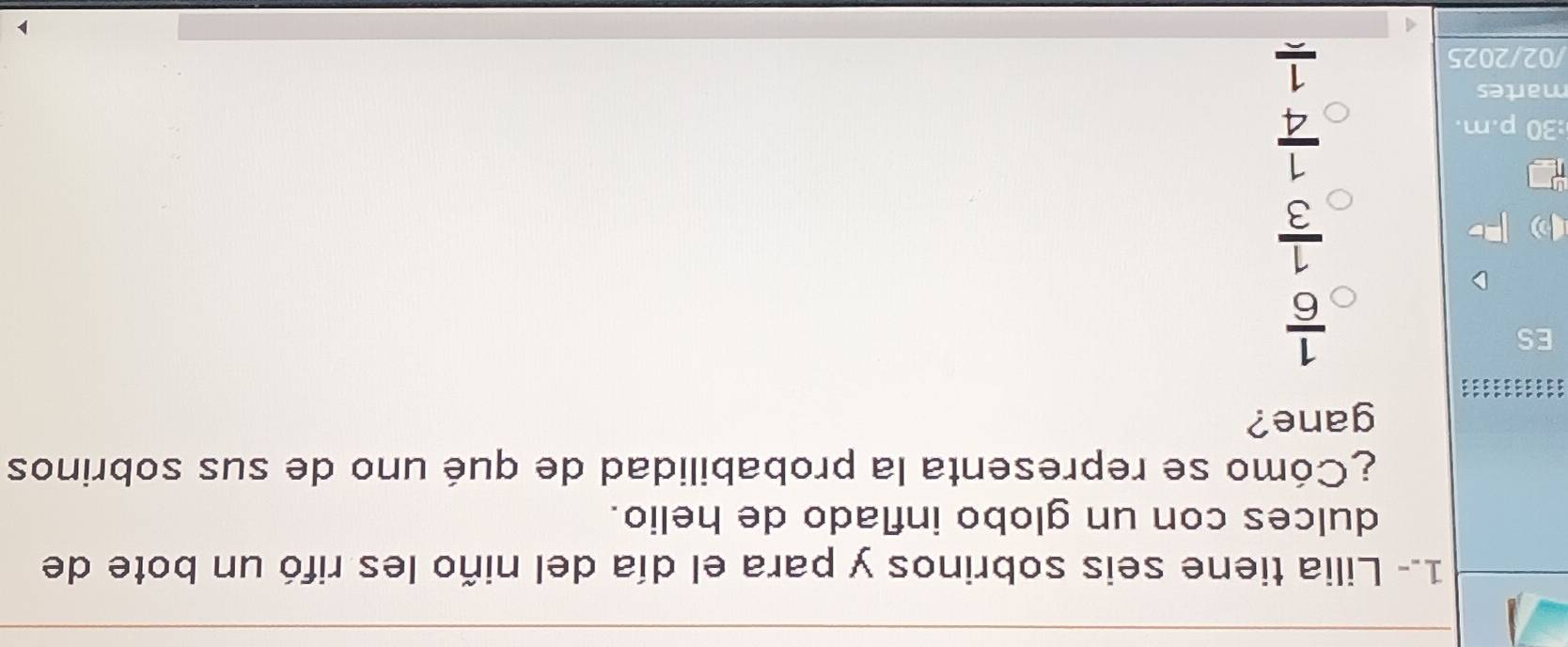1.- Lilia tiene seis sobrinos y para el día del niño les rifó un bote de
dulces con un globo inflado de helio.
¿Cómo se representa la probabilidad de qué uno de sus sobrinos
gane?
ES
 1/6 
 1/3 
:30 p.m.
 1/4 
martes
/02/2025
frac 1