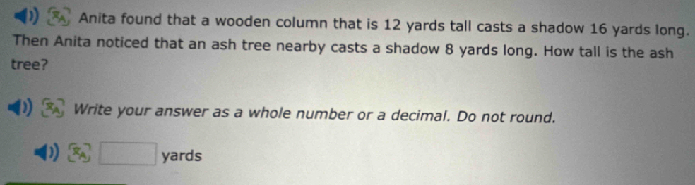 Anita found that a wooden column that is 12 yards tall casts a shadow 16 yards long. 
Then Anita noticed that an ash tree nearby casts a shadow 8 yards long. How tall is the ash 
tree? 
Write your answer as a whole number or a decimal. Do not round.
□ yards