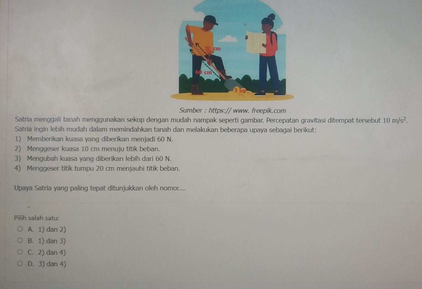 Satria menggali tanah menggunakan sekop dengan mudah nampak seperti gambar. Percepatan gravitasi ditempat tersebut 10m/s^2. 
Satria ingin lebih mudah dalam memindahkan tanah dan melakukan beberapa upaya sebagai berikut:
1) Memberikan kuasa yang diberikan menjadi 60 N.
2) Menggeser kuasa 10 cm menuju titik beban.
3) Mengubah kuasa yang diberikan lebih dari 60 N.
4) Menggeser titik tumpu 20 cm menjauhi titik beban.
Upaya Satria yang paling tepat ditunjukkan oleh nomor....
Pilih salah satu:
A. 1) dan 2)
B. 1) dan 3)
C. 2) dan 4)
D. 3) dan 4)