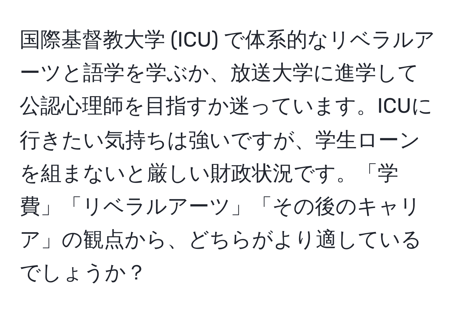 国際基督教大学 (ICU) で体系的なリベラルアーツと語学を学ぶか、放送大学に進学して公認心理師を目指すか迷っています。ICUに行きたい気持ちは強いですが、学生ローンを組まないと厳しい財政状況です。「学費」「リベラルアーツ」「その後のキャリア」の観点から、どちらがより適しているでしょうか？